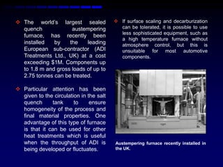  The world‟s largest sealed              If surface scaling and decarburization
  quench             austempering          can be tolerated, it is possible to use
                                           less sophisticated equipment, such as
  furnace, has recently been
                                           a high temperature furnace without
  installed   by    the    leading         atmosphere control, but this is
  European sub-contractor (ADI             unsuitable for most automotive
  Treatments Ltd., UK) at a cost           components.
  exceeding $1M. Components up
  to 1.8 m and gross loads of up to
  2.75 tonnes can be treated.

 Particular attention has been
  given to the circulation in the salt
  quench      tank      to     ensure
  homogeneity of the process and
  final material properties. One
  advantage of this type of furnace
  is that it can be used for other
  heat treatments which is useful
  when the throughput of ADI is          Austempering furnace recently installed in
  being developed or fluctuates.         the UK.
 