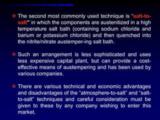  The second most commonly used technique is “salt-to-
  salt” in which the components are austenitized in a high
  temperature salt bath (containing sodium chloride and
  barium or potassium chloride) and then quenched into
  the nitrite/nitrate austemper-ing salt bath.

 Such an arrangement is less sophisticated and uses
  less expensive capital plant, but can provide a cost-
  effective means of austempering and has been used by
  various companies.

 There are various technical and economic advantages
  and disadvantages of the “atmosphere-to-salt” and “salt-
  to-salt” techniques and careful consideration must be
  given to these by any company wishing to enter this
  market.
 