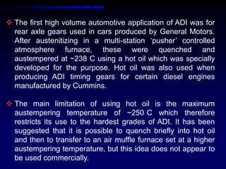  The first high volume automotive application of ADI was for
  rear axle gears used in cars produced by General Motors.
  After austenitizing in a multi-station „pusher‟ controlled
  atmosphere furnace, these were quenched and
  austempered at ~238 C using a hot oil which was specially
  developed for the purpose. Hot oil was also used when
  producing ADI timing gears for certain diesel engines
  manufactured by Cummins.

 The main limitation of using hot oil is the maximum
  austempering temperature of ~250 C which therefore
  restricts its use to the hardest grades of ADI. It has been
  suggested that it is possible to quench briefly into hot oil
  and then to transfer to an air muffle furnace set at a higher
  austempering temperature, but this idea does not appear to
  be used commercially.
 