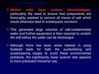  Molten salts have various disadvantages,
  particularly the need to ensure that components are
  thoroughly washed to remove all traces of salt which
  would otherwise lead to subsequent corrosion.

 This generates large volumes of salt-contaminated
  water and further equipment is then required to reclaim
  the salt before the water can be discharged.

 Although there has been some interest in using
  fluidized beds for both the austenitizing and
  austempering stages to avoid these environmental
  problems, the significantly lower quench rate appears
  to have precluded industrial use.
 