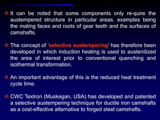  It can be noted that some components only re-quire the
  austempered structure in particular areas, examples being
  the mating faces and roots of gear teeth and the surfaces of
  camshafts.

 The concept of „selective austempering‟ has therefore been
  developed in which induction heating is used to austenitized
  the area of interest prior to conventional quenching and
  isothermal transformation.

 An important advantage of this is the reduced heat treatment
  cycle time.

 CWC Textron (Muskegan, USA) has developed and patented
  a selective austempering technique for ductile iron camshafts
  as a cost-effective alternative to forged steel camshafts.
 