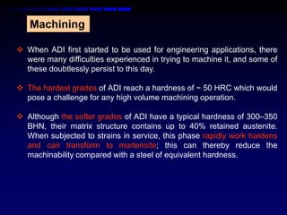 Machining

 When ADI first started to be used for engineering applications, there
  were many difficulties experienced in trying to machine it, and some of
  these doubtlessly persist to this day.

 The hardest grades of ADI reach a hardness of ~ 50 HRC which would
  pose a challenge for any high volume machining operation.

 Although the softer grades of ADI have a typical hardness of 300–350
  BHN, their matrix structure contains up to 40% retained austenite.
  When subjected to strains in service, this phase rapidly work hardens
  and can transform to martensite; this can thereby reduce the
  machinability compared with a steel of equivalent hardness.
 