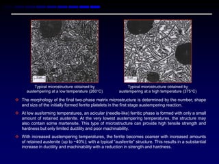 Typical microstructure obtained by                  Typical microstructure obtained by
      austempering at a low temperature (260C)          austempering at a high temperature (375C)

 The morphology of the final two-phase matrix microstructure is determined by the number, shape
  and size of the initially formed ferrite platelets in the first stage austempering reaction.
 At low ausforming temperatures, an acicular (needle-like) ferritic phase is formed with only a small
  amount of retained austenite. At the very lowest austempering temperatures, the structure may
  also contain some martensite. This type of microstructure can provide high tensile strength and
  hardness but only limited ductility and poor machinability.
 With increased austempering temperatures, the ferrite becomes coarser with increased amounts
  of retained austenite (up to ~40%); with a typical “ausferrite” structure. This results in a substantial
  increase in ductility and machinability with a reduction in strength and hardness.
 