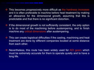  This becomes progressively more difficult as the hardness increases
  and it is often preferable to machine before heat treatment by making
  an allowance for the dimensional growth, assuming that this is
  predictable and that there is no significant distortion.

 If the dimensional growth is not sufficiently consistent, the only option
  is to do most of the machining before austempering, and to ﬁnish
  machine any critical dimensions after austempering.

 This can create logistical difficulties if the casting, machining and heat
  treatment are done by different companies located at some distance
  from each other.

 Nevertheless, this route has been widely used for ADI gears which
  must be extremely accurate for them to operate quietly and to have a
  long life.
 
