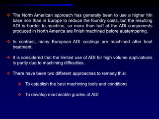  The North American approach has generally been to use a higher Mn
  base iron than in Europe to reduce the foundry costs, but the resulting
  ADI is harder to machine, so more than half of the ADI components
  produced in North America are ﬁnish machined before austempering.

 In contrast, many European ADI castings are machined after heat
  treatment.

 It is considered that the limited use of ADI for high volume applications
  is partly due to machining difficulties.

 There have been two different approaches to remedy this:

      To establish the best machining tools and conditions

      To develop machinable grades of ADI
 