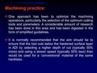 Machining practice:
 One approach has been to optimize the machining
  operations, particularly the selection of the optimum cutting
  tools and parameters. A considerable amount of research
  has been done in this area and has been digested in the
  form of simplified guidelines.

 It is normally recommended that the aim should be to
  ensure that the tool cuts below the hardened surface layer
  in ADI by selecting a higher depth of cut (typically 50%
  more) and using a slower speed (typically 50% less) than
  would be used for a „conventional‟ material of the same
  hardness.
 