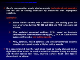  Careful consideration should also be given to tool material and geometry
  and the use of cooling lubricants by discussion with appropriate
  suppliers.

   Examples:

        Silicon nitride ceramic with a multi-layer CVD coating gave the
         least wear when turning ADI 800 but CBN and PCD tools were not
         suitable,

        Wear resistant cemented carbides (K10, based on tungsten
         carbides) with wear resistant coating (Al2O3 TiCN or TiAlN) can be
         successfully used at low cutting speeds,

        Al2O3 ceramics, mixed ceramics and whisker-reinforced ceramic
         materials gave good results at higher cutting speeds.

 It is recommended that the work-piece must be rigidly clamped and a
  rigid tool-holder should be used to minimize vibration during machining
  and thereby reduce tool wear, improve surface finish and reduce
  dimensional variations.
 