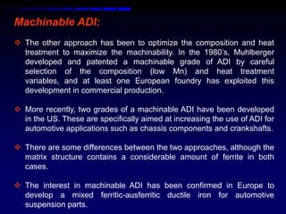 Machinable ADI:
 The other approach has been to optimize the composition and heat
  treatment to maximize the machinability. In the 1980‟s, Muhlberger
  developed and patented a machinable grade of ADI by careful
  selection of the composition (low Mn) and heat treatment
  variables, and at least one European foundry has exploited this
  development in commercial production.

 More recently, two grades of a machinable ADI have been developed
  in the US. These are specifically aimed at increasing the use of ADI for
  automotive applications such as chassis components and crankshafts.

 There are some differences between the two approaches, although the
  matrix structure contains a considerable amount of ferrite in both
  cases.

 The interest in machinable ADI has been confirmed in Europe to
  develop a mixed ferritic-ausferritic ductile iron for automotive
  suspension parts.
 