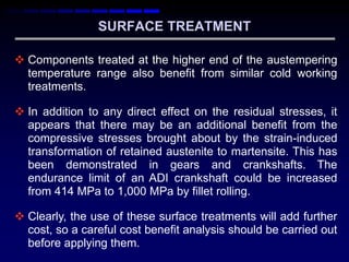 SURFACE TREATMENT

 Components treated at the higher end of the austempering
  temperature range also benefit from similar cold working
  treatments.

 In addition to any direct effect on the residual stresses, it
  appears that there may be an additional benefit from the
  compressive stresses brought about by the strain-induced
  transformation of retained austenite to martensite. This has
  been demonstrated in gears and crankshafts. The
  endurance limit of an ADI crankshaft could be increased
  from 414 MPa to 1,000 MPa by fillet rolling.

 Clearly, the use of these surface treatments will add further
  cost, so a careful cost benefit analysis should be carried out
  before applying them.
 