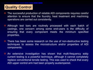 Quality Control
 The successful production of reliable ADI components requires careful
  attention to ensure that the foundry, heat treatment and machining
  operations are carried out consistently.

 Although test bars are routinely processed with each batch of
  castings, one concern among some end-users is the difficulty of
  ensuring that every component meets the minimum specified
  properties.

 There has been some research on the use of non-destructive testing
  techniques to assess the microstructure and/or properties of ADI
  components.

 An extensive investigation has shown that multi-frequency eddy
  current testing is a powerful technique, although it cannot completely
  replace conventional tensile testing. This was used to check that every
  ADI upper control arm had been properly austempered.
 