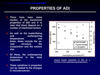 PROPERTIES OF ADI

 There    have    been    many
  studies of the mechanical
  properties of ADI and it is
  clear that these depend on a
  number of interlinked factors.

 As well as the austenitizing
  and             austempering
  temperatures            and
  times, these include the as-
  cast      structure,     the
  composition and the section
  size.

 Of these, the austempering
  temperature is the most
  important.                       Typical tensile properties of ADI as a
                                   function of the austempering temperature.

 These variations in properties
  can be related to the changes
  in microstructures.
 