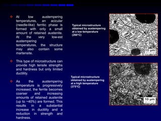  At      low       austempering
  temperatures,     an    acicular
  (needle-like) ferritic phase is    Typical microstructure
  formed with only a small           obtained by austempering
                                     at a low temperature
  amount of retained austenite.
                                     (260C)
  At     the     very      low-est
  austempering
  temperatures, the structure
  may also contain some
  martensite.

 This type of microstructure can
  provide high tensile strengths
  and hardness but only limited
  ductility.
                                     Typical microstructure
                                     obtained by austempering
 As      the       austempering
                                     at a high temperature
  temperature is progressively       (375C)
  increased, the ferrite becomes
  coarser      and      increasing
  amounts of retained austenite
  (up to ~40%) are formed; This
  results   in    a    substantial
  increase in ductility and a
  reduction in strength and
  hardness.
 