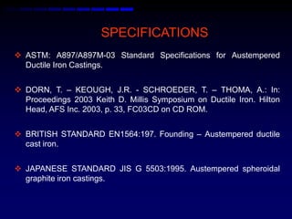 SPECIFICATIONS
 ASTM: A897/A897M-03 Standard Specifications for Austempered
  Ductile Iron Castings.


 DORN, T. – KEOUGH, J.R. - SCHROEDER, T. – THOMA, A.: In:
  Proceedings 2003 Keith D. Millis Symposium on Ductile Iron. Hilton
  Head, AFS Inc. 2003, p. 33, FC03CD on CD ROM.


 BRITISH STANDARD EN1564:197. Founding – Austempered ductile
  cast iron.


 JAPANESE STANDARD JIS G 5503:1995. Austempered spheroidal
  graphite iron castings.
 