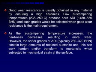  Good wear resistance is usually obtained in any material
  by ensuring a high hardness. Low austempering
  temperatures (235–250 C) produce hard ADI (~480–550
  BHN) and such grades would be selected when good wear
  resistance is the main requirement.

 As the austempering temperature increases, the
  hard-ness    decreases,    resulting in       more   wear.
  However, the softer grades of ADI (typically 280–320 BHN)
  contain large amounts of retained austenite and, this can
  work harden and/or transform to martensite when
  subjected to mechanical strain at the surface.
 