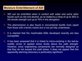 Moisture Embrittlement of ADI

 ADI can be embrittled when in contact with water and some other
  liquids such as oils and alcohol, as re-vealed by a drop of up to 30% in
  the tensile strength and up to 70% in the elongation.

 The phenomenon is also found in conventional ductile irons (apart
  from those with a ferritic matrix) but is not yet fully understood.

 It is claimed that the machinable ADIs developed recently are less
  susceptible.

 It has been proposed that it is linked to micro-cracking in the last-to-
  solidify zones at applied stress levels above the yield strength.
  However, since engineering components are normally designed so
  that they do not exceed the yield stress, it does not appear that this
  apparently alarming discovery is particularly significant.
 