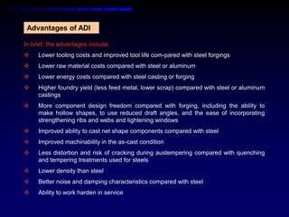 Advantages of ADI

In brief, the advantages include:
    Lower tooling costs and improved tool life com-pared with steel forgings
    Lower raw material costs compared with steel or aluminum
    Lower energy costs compared with steel casting or forging
    Higher foundry yield (less feed metal, lower scrap) compared with steel or aluminum
     castings
    More component design freedom compared with forging, including the ability to
     make hollow shapes, to use reduced draft angles, and the ease of incorporating
     strengthening ribs and webs and lightening windows
    Improved ability to cast net shape components compared with steel
    Improved machinability in the as-cast condition
    Less distortion and risk of cracking during austempering compared with quenching
     and tempering treatments used for steels
    Lower density than steel
    Better noise and damping characteristics compared with steel
    Ability to work harden in service
 