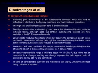 Disadvantages of ADI
In contrast, the disadvantages include:
   Relatively poor machinability in the austempered condition which can lead to
    difficulties in inter-linking the foundry, machining and heat treatment operations.
   The high cost of austempering when done in small quantities
   The high capital cost of austempering plant means that it is often difficult to justify an
    in-house facility, although good sub-contract austempering facilities are now
    available in the US, Europe and Australia
   Lower elastic modulus than steels which may require the component design to be
    modified to increase the stiffness (although the increased flattening that takes place
    between mating surfaces usefully reduces the contact stresses)
   In common with most cast irons, ADI has poor weldability, thereby precluding the use
    of welding as part of the assembly process or for in-service repair
   The service temperature range is limited to about -40 to +200 C due to the risk of
    microstructural changes leading to a change in properties (although occasional
    excursions to 300-350 C are permitted)
   In spite of considerable publicity, the material is still largely unknown amongst
    many potential end-users.
 