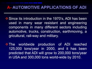 A- AUTOMOTIVE APPLICATIONS OF ADI

 Since its introduction in the 1970‟s, ADI has been
  used in many wear resistant and engineering
  components in many different sectors including
  automotive, trucks, construction, earthmoving, a
  gricultural, rail-way and military.

 The worldwide production of ADI reached
  125,000 tons/year in 2000, and it has been
  predicted that ADI will grow to 200,000 tons/year
  in USA and 300,000 tons world-wide by 2010.
 
