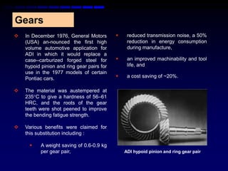Gears
   In December 1976, General Motors            reduced transmission noise, a 50%
    (USA) an-nounced the first high              reduction in energy consumption
    volume automotive application for            during manufacture,
    ADI in which it would replace a
    case--carburized forged steel for           an improved machinability and tool
    hypoid pinion and ring gear pairs for        life, and
    use in the 1977 models of certain
    Pontiac cars.                               a cost saving of ~20%.

   The material was austempered at
    235C to give a hardness of 56–61
    HRC, and the roots of the gear
    teeth were shot peened to improve
    the bending fatigue strength.

   Various benefits were claimed for
    this substitution including :

          A weight saving of 0.6-0.9 kg
           per gear pair,                       ADI hypoid pinion and ring gear pair
 