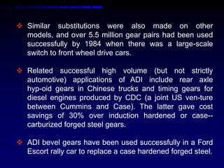  Similar substitutions were also made on other
  models, and over 5.5 million gear pairs had been used
  successfully by 1984 when there was a large-scale
  switch to front wheel drive cars.

 Related successful high volume (but not strictly
  automotive) applications of ADI include rear axle
  hyp-oid gears in Chinese trucks and timing gears for
  diesel engines produced by CDC (a joint US ven-ture
  between Cummins and Case). The latter gave cost
  savings of 30% over induction hardened or case--
  carburized forged steel gears.

 ADI bevel gears have been used successfully in a Ford
  Escort rally car to replace a case hardened forged steel.
 