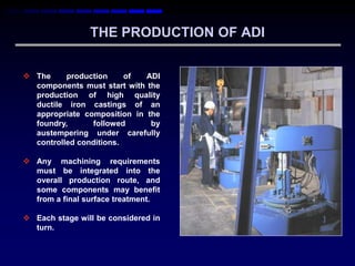 THE PRODUCTION OF ADI


 The     production     of  ADI
  components must start with the
  production of high quality
  ductile iron castings of an
  appropriate composition in the
  foundry,      followed      by
  austempering under carefully
  controlled conditions.

 Any machining requirements
  must be integrated into the
  overall production route, and
  some components may benefit
  from a final surface treatment.

 Each stage will be considered in
  turn.
 