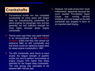  However, full scale produc-tion never
Crankshafts                                       materialized, apparently because the
                                                  much awaited Thunderbird Super
 Conventional ductile iron has competed
                                                  Coupe      was     running    be-hind
  successfully for many years with forged
                                                  schedule and over budget so the ADI
  steel for manufacturing crankshafts for
                                                  crankshaft was dropped in favor of
  petrol engines for passenger cars, but has
                                                  an imported steel forging.
  generally not had sufficient strength for
  more highly stressed diesel engine
  crankshafts.

 Twenty years ago there was great interest
  in an announcement by the Ford Motor
  Company (USA) that they had carried out
  extensive R&D on ADI crankshafts and
  that these would be replacing forged steel
  for diesel engine crankshafts in 1987.

 The ADI crankshafts were found to have
  double the fatigue strength of pearlitic
  ductile iron and to perform successfully at
  engine torques 10% higher than those
  specified for the forged steel crankshafts.
  The cost saving was estimated to be
  between $80–160 per part.
 