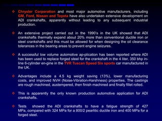 Chrysler Corporation and most major automotive manufacturers, including
  GM, Ford, Nissan and Toyota have also undertaken extensive development on
  ADI crankshafts, apparently without leading to any subsequent industrial
  production.

 An extensive project carried out in the 1990‟s in the UK showed that ADI
  crankshafts thermally expand about 20% more than conventional ductile iron or
  steel crankshafts and this must be allowed for when designing the oil clearance
  tolerances in the bearing areas to prevent engine seizures.

 A successful low volume automotive ap-plication has been reported where ADI
  has been used to replace forged steel for the crankshaft in the 4 liter, 350 bhp in-
  line 6-cylinder en-gine in the TVR Tuscan Speed Six sports car manufactured in
  the UK.

 Advantages include a 4.5 kg weight saving (13%), lower manufacturing
  costs, and improved NVH (Noise-Vibration-Harshness) properties. The castings
  are rough machined, austempered, then finish machined and finally fillet rolled.

 This is apparently the only known production automotive application for ADI
  crankshafts.

 Tests    showed the ADI crankshafts to have a fatigue strength of 427
  MPa, compared with 324 MPa for a 800/2 pearlitic ductile iron and 400 MPa for a
  forged steel.
 