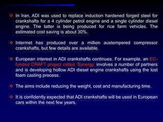  In Iran, ADI was used to replace induction hardened forged steel for
  crankshafts for a 4 cylinder petrol engine and a single cylinder diesel
  engine. The latter is being produced for rice farm vehicles. The
  estimated cost saving is about 30%.

 Intermet has produced over a million austempered compressor
  crankshafts, but few details are available.

 European interest in ADI crankshafts continues. For example, an EC-
  funded CRAFT project called „Synergy‟ involves a number of partners
  and is developing hollow ADI diesel engine crankshafts using the lost
  foam casting process.

 The aims include reducing the weight, cost and manufacturing time.

 It is confidently expected that ADI crankshafts will be used in European
  cars within the next few years.
 