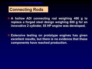 Connecting Rods

 A hollow ADI connecting rod weighing 400 g to
  replace a forged steel design weighing 600 g for an
  innovative 2 cylinder, 55 HP engine was developed.


 Extensive testing on prototype engines has given
  excellent results, but there is no evidence that these
  components have reached production.
 
