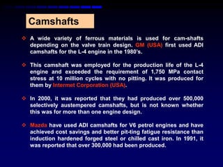 Camshafts
 A wide variety of ferrous materials is used for cam-shafts
  depending on the valve train design. GM (USA) first used ADI
  camshafts for the L-4 engine in the 1980‟s.

 This camshaft was employed for the production life of the L-4
  engine and exceeded the requirement of 1,750 MPa contact
  stress at 10 million cycles with no pitting. It was produced for
  them by Intermet Corporation (USA).

 In 2000, it was reported that they had produced over 500,000
  selectively austempered camshafts, but is not known whether
  this was for more than one engine design.

 Mazda have used ADI camshafts for V6 petrol engines and have
  achieved cost savings and better pit-ting fatigue resistance than
  induction hardened forged steel or chilled cast iron. In 1991, it
  was reported that over 300,000 had been produced.
 