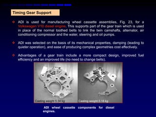 Timing Gear Support

 ADI is used for manufacturing wheel cassette assemblies, Fig. 23, for a
  Volkswagen V10 diesel engine. This supports part of the gear train which is used
  in place of the normal toothed belts to link the twin camshafts, alternator, air
  conditioning compressor and the water, steering and oil pumps.

 ADI was selected on the basis of its mechanical properties, damping (leading to
  quieter operation), and ease of producing complex geometries cost effectively.

 Advantages of a gear train include a more compact design, improved fuel
  efficiency and an improved life (no need to change belts).




                   ADI wheel cassette components for diesel
                   engines.
 