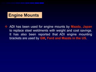 Engine Mounts

 ADI has been used for engine mounts by Mazda, Japan
  to replace steel weldments with weight and cost savings.
  It has also been reported that ADI engine mounting
  brackets are used by GM, Ford and Mazda in the US.
 