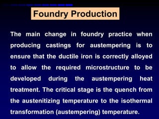 Foundry Production

The main change in foundry practice when
producing castings for austempering is to
ensure that the ductile iron is correctly alloyed
to allow the required microstructure to be
developed    during   the   austempering     heat
treatment. The critical stage is the quench from
the austenitizing temperature to the isothermal
transformation (austempering) temperature.
 