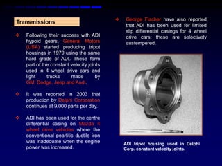    George Fischer have also reported
Transmissions
                                               that ADI has been used for limited
                                               slip differential casings for 4 wheel
   Following their success with ADI           drive cars; these are selectively
    hypoid gears, General Motors               austempered.
    (USA) started producing tripot
    housings in 1979 using the same
    hard grade of ADI. These form
    part of the constant velocity joints
    used in 4 wheel drive cars and
    light     trucks     made         by
    GM, Dodge, Jeep and Audi.

   It was reported in 2003 that
    production by Delphi Corporation
    continues at 9,000 parts per day.

   ADI has been used for the centre
    differential casing on Mazda 4
    wheel drive vehicles where the
    conventional pearlitic ductile iron
    was inadequate when the engine             ADI tripot housing used in Delphi
    power was increased.                       Corp. constant velocity joints.
 