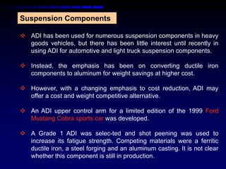Suspension Components

 ADI has been used for numerous suspension components in heavy
  goods vehicles, but there has been little interest until recently in
  using ADI for automotive and light truck suspension components.

 Instead, the emphasis has been on converting ductile iron
  components to aluminum for weight savings at higher cost.

 However, with a changing emphasis to cost reduction, ADI may
  offer a cost and weight competitive alternative.

 An ADI upper control arm for a limited edition of the 1999 Ford
  Mustang Cobra sports car was developed.

 A Grade 1 ADI was selec-ted and shot peening was used to
  increase its fatigue strength. Competing materials were a ferritic
  ductile iron, a steel forging and an aluminum casting. It is not clear
  whether this component is still in production.
 