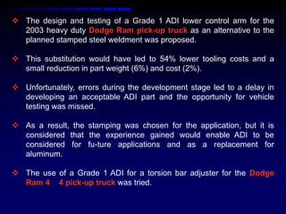  The design and testing of a Grade 1 ADI lower control arm for the
  2003 heavy duty Dodge Ram pick-up truck as an alternative to the
  planned stamped steel weldment was proposed.

 This substitution would have led to 54% lower tooling costs and a
  small reduction in part weight (6%) and cost (2%).

 Unfortunately, errors during the development stage led to a delay in
  developing an acceptable ADI part and the opportunity for vehicle
  testing was missed.

 As a result, the stamping was chosen for the application, but it is
  considered that the experience gained would enable ADI to be
  considered for fu-ture applications and as a replacement for
  aluminum.

 The use of a Grade 1 ADI for a torsion bar adjuster for the Dodge
  Ram 4 4 pick-up truck was tried.
 