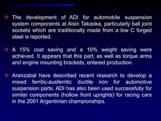  The development of ADI for automobile suspension
  system components at Aisin Takaoka, particularly ball joint
  sockets which are traditionally made from a low C forged
  steel is reported.

 A 15% cost saving and a 10% weight saving were
  achieved. It appears that this part, as well as torque arms
  and engine mounting brackets, entered production.

 Aranzabal have described recent research to develop a
  mixed ferritic-ausferritic ductile iron for automotive
  suspension parts. ADI has also been used successfully for
  similar components (hollow front uprights) for racing cars
  in the 2001 Argentinian championships.
 