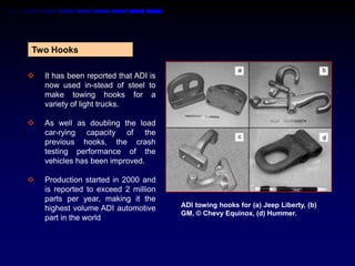 Two Hooks

   It has been reported that ADI is
    now used in-stead of steel to
    make towing hooks for a
    variety of light trucks.

   As well as doubling the load
    car-rying capacity of the
    previous hooks, the crash
    testing performance of the
    vehicles has been improved.

   Production started in 2000 and
    is reported to exceed 2 million
    parts per year, making it the
    highest volume ADI automotive      ADI towing hooks for (a) Jeep Liberty, (b)
                                       GM, © Chevy Equinox, (d) Hummer.
    part in the world
 