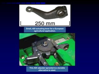 Small, ADI actuating lever for a European
        agricultural application.




   This ADI adjuster sprocket is a durable
             alternative to steel.
 