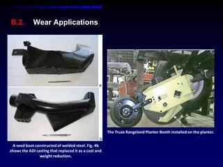 B.2.         Wear Applications




                                                       The Truax Rangeland Planter Booth installed on the planter.


  A seed boot constructed of welded steel. Fig. 4b
shows the ADI casting that replaced it as a cost and
                weight reduction.
 