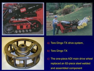 a) Toro Dingo TX drive system,

b) Toro Dingo TX

c) The one-piece ADI main drive wheel
  replaced an 82-piece steel welded
  and assembled component
 