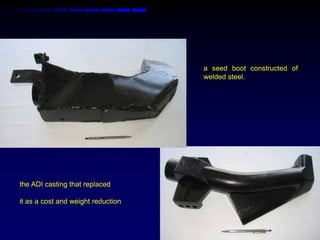 a seed boot constructed of
                                    welded steel.




the ADI casting that replaced

it as a cost and weight reduction
 