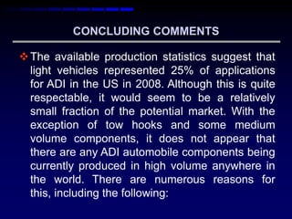 CONCLUDING COMMENTS

 The available production statistics suggest that
  light vehicles represented 25% of applications
  for ADI in the US in 2008. Although this is quite
  respectable, it would seem to be a relatively
  small fraction of the potential market. With the
  exception of tow hooks and some medium
  volume components, it does not appear that
  there are any ADI automobile components being
  currently produced in high volume anywhere in
  the world. There are numerous reasons for
  this, including the following:
 