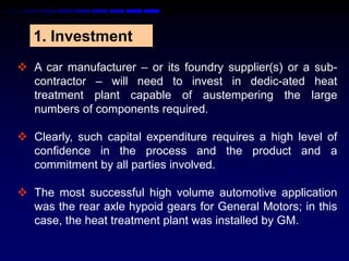 1. Investment
 A car manufacturer – or its foundry supplier(s) or a sub-
  contractor – will need to invest in dedic-ated heat
  treatment plant capable of austempering the large
  numbers of components required.

 Clearly, such capital expenditure requires a high level of
  confidence in the process and the product and a
  commitment by all parties involved.

 The most successful high volume automotive application
  was the rear axle hypoid gears for General Motors; in this
  case, the heat treatment plant was installed by GM.
 