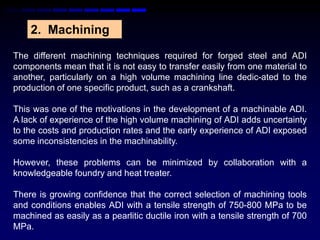 2. Machining

The different machining techniques required for forged steel and ADI
components mean that it is not easy to transfer easily from one material to
another, particularly on a high volume machining line dedic-ated to the
production of one specific product, such as a crankshaft.

This was one of the motivations in the development of a machinable ADI.
A lack of experience of the high volume machining of ADI adds uncertainty
to the costs and production rates and the early experience of ADI exposed
some inconsistencies in the machinability.

However, these problems can be minimized by collaboration with a
knowledgeable foundry and heat treater.

There is growing confidence that the correct selection of machining tools
and conditions enables ADI with a tensile strength of 750-800 MPa to be
machined as easily as a pearlitic ductile iron with a tensile strength of 700
MPa.
 