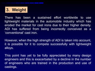 3. Weight
There has been a sustained effort worldwide to use
lightweight materials in the automobile industry which has
eroded the market for cast irons due to their higher density.
ADI has suffered from being incorrectly conceived as a
„conventional‟ cast iron.

However, when the high strength of ADI is taken into account,
it is possible for it to compete successfully with lightweight
alloys.

This point has yet to be fully appreciated by many design
engineers and this is exacerbated by a decline in the number
of engineers who are trained in the production and use of
castings.
 