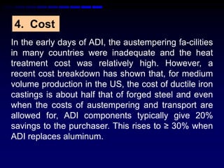 4. Cost
In the early days of ADI, the austempering fa-cilities
in many countries were inadequate and the heat
treatment cost was relatively high. However, a
recent cost breakdown has shown that, for medium
volume production in the US, the cost of ductile iron
castings is about half that of forged steel and even
when the costs of austempering and transport are
allowed for, ADI components typically give 20%
savings to the purchaser. This rises to ≥ 30% when
ADI replaces aluminum.
 