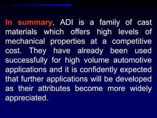 In summary, ADI is a family of cast
materials which offers high levels of
mechanical properties at a competitive
cost. They have already been used
successfully for high volume automotive
applications and it is confidently expected
that further applications will be developed
as their attributes become more widely
appreciated.
 