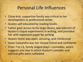 Personal Life Influences
• Close-knit, supportive family was critical to her
development as professional writer
• Austen self-educated by reading books
• Father gave access to his large library, was tolerant of
Austen’s risqué experiments in writing, and provided
her with expensive paper for writing
• Austen home was open, amusing, and intellectual
• Sister Cassandra was her closest friend and confidante
• From 7 to 13, family staged plays—comedies, which
suggests one way in which Austen’s comedic and
satirical gifts were cultivated
 