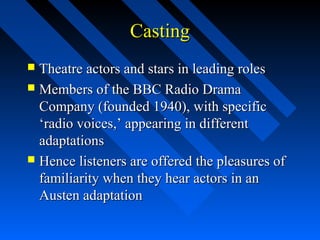 Casting
 Theatre actors and stars in leading roles
 Members of the BBC Radio Drama
  Company (founded 1940), with specific
  ‘radio voices,’ appearing in different
  adaptations
 Hence listeners are offered the pleasures of
  familiarity when they hear actors in an
  Austen adaptation
 